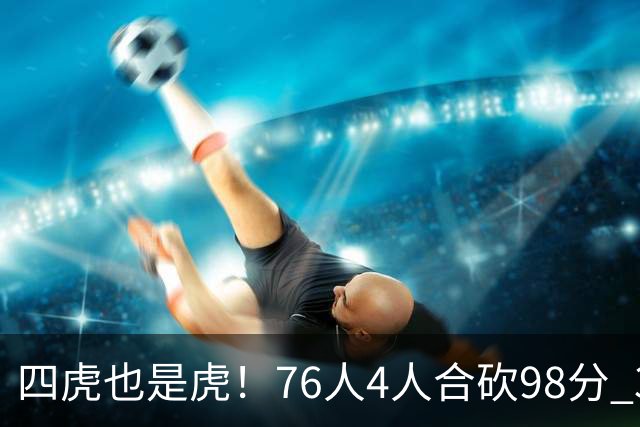 四虎也是虎！76人4人合砍98分 3人26+大帝三双VJ两双