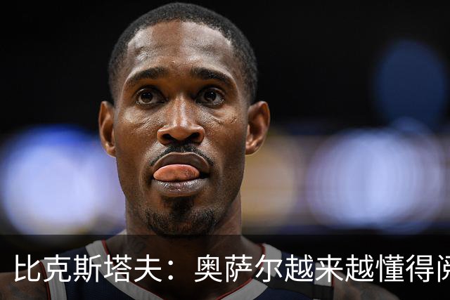 比克斯塔夫：奥萨尔越来越懂得阅读防守 持球组织能力非常出色